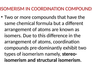 ISOMERISM IN COORDINATION COMPOUNDS
• Two or more compounds that have the
same chemical formula but a different
arrangement of atoms are known as
isomers. Due to this difference in the
arrangement of atoms, coordination
compounds pre-dominantly exhibit two
types of isomerism namely, stereo-
isomerism and structural isomerism.
 