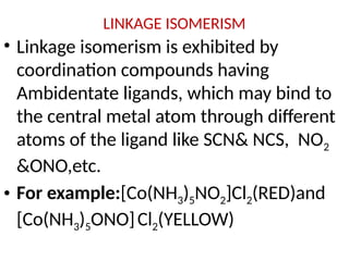 LINKAGE ISOMERISM
• Linkage isomerism is exhibited by
coordination compounds having
Ambidentate ligands, which may bind to
the central metal atom through different
atoms of the ligand like SCN& NCS, NO2
&ONO,etc.
• For example:[Co(NH3)5NO2]Cl2(RED)and
[Co(NH3)5ONO]Cl2(YELLOW)
 