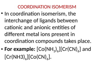 COORDINATION ISOMERISM
• In coordination isomerism, the
interchange of ligands between
cationic and anionic entities of
different metal ions present in
coordination compounds takes place.
• For example: [Co(NH3)6][Cr(CN)6] and
[Cr(NH3)6][Co(CN)6].
 