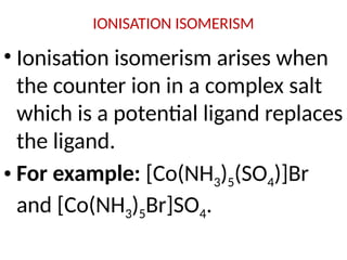 IONISATION ISOMERISM
• Ionisation isomerism arises when
the counter ion in a complex salt
which is a potential ligand replaces
the ligand.
• For example: [Co(NH3)5(SO4)]Br
and [Co(NH3)5Br]SO4.
 