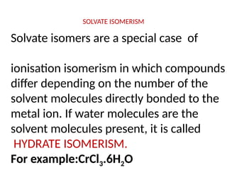 SOLVATE ISOMERISM
Solvate isomers are a special case of
ionisation isomerism in which compounds
differ depending on the number of the
solvent molecules directly bonded to the
metal ion. If water molecules are the
solvent molecules present, it is called
HYDRATE ISOMERISM.
For example:CrCl3.6H2O
 