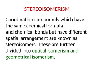 STEREOISOMERISM
Coordination compounds which have
the same chemical formula
and chemical bonds but have different
spatial arrangement are known as
stereoisomers. These are further
divided into optical isomerism and
geometrical isomerism.
 