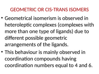 GEOMETRIC OR CIS-TRANS ISOMERS
• Geometrical isomerism is observed in
heteroleptic complexes (complexes with
more than one type of ligands) due to
different possible geometric
arrangements of the ligands.
• This behaviour is mainly observed in
coordination compounds having
coordination numbers equal to 4 and 6.
 