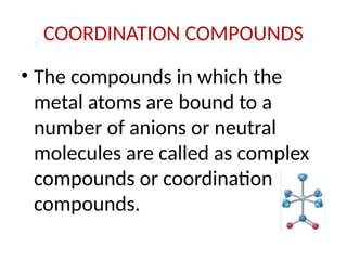 COORDINATION COMPOUNDS
• The compounds in which the
metal atoms are bound to a
number of anions or neutral
molecules are called as complex
compounds or coordination
compounds.
 