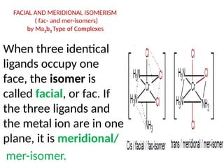 FACIAL AND MERIDIONAL ISOMERISM
( fac- and mer-isomers)
by Ma3b3 Type of Complexes
When three identical
ligands occupy one
face, the isomer is
called facial, or fac. If
the three ligands and
the metal ion are in one
plane, it is meridional/
mer-isomer.
 