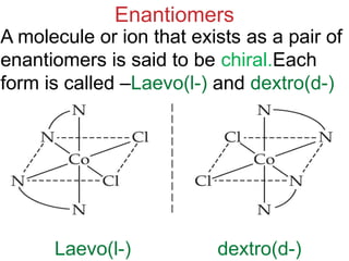 Enantiomers
A molecule or ion that exists as a pair of
enantiomers is said to be chiral.Each
form is called –Laevo(l-) and dextro(d-)
Laevo(l-) dextro(d-)
 