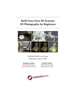 Build Your Own 3D Scanner:
3D Photography for Beginners




        SIGGRAPH 2009 Course Notes
          Wednesday, August 5, 2009

   Douglas Lanman           Gabriel Taubin
   Brown University        Brown University
 dlanman@brown.edu        taubin@brown.edu
 