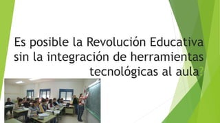 Es posible la Revolución Educativa
sin la integración de herramientas
tecnológicas al aula?
 