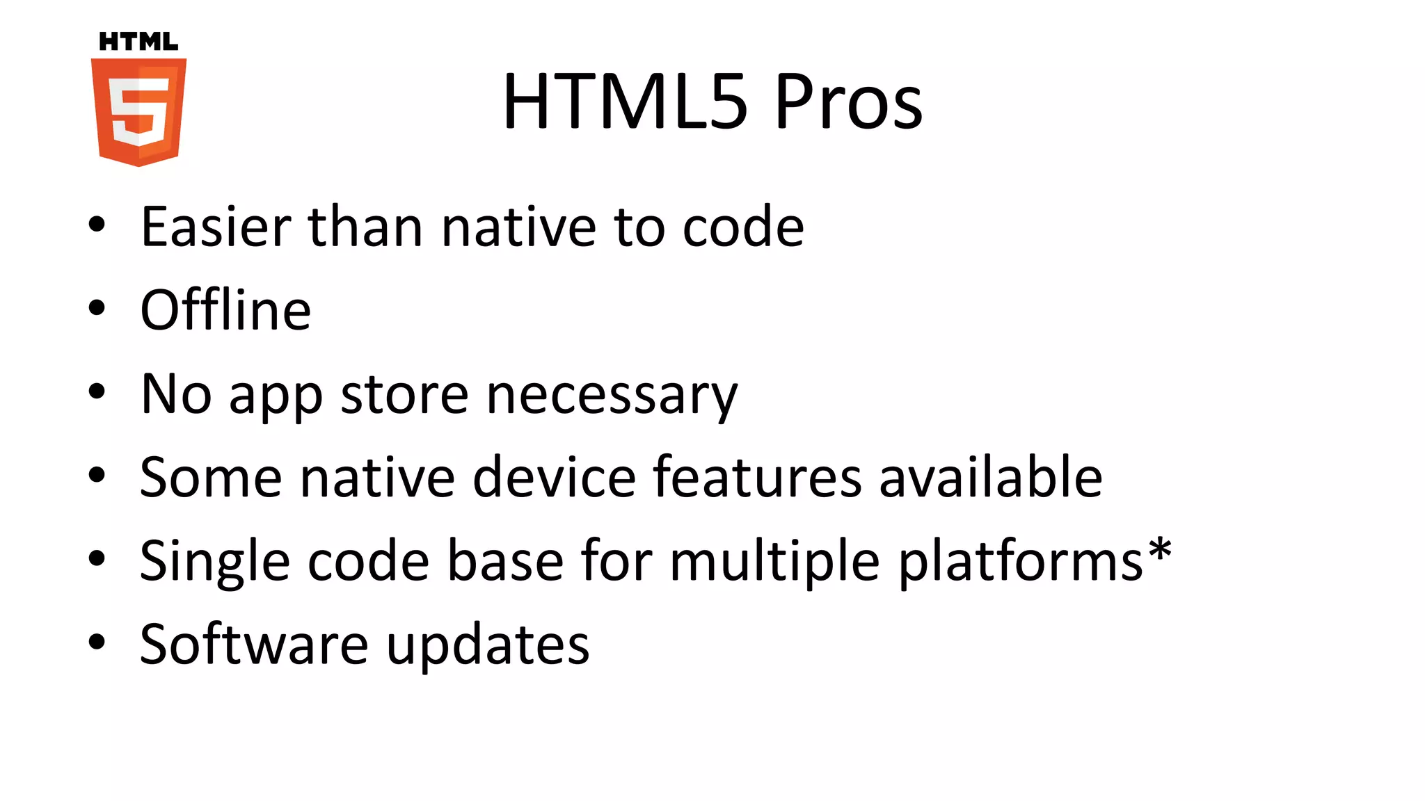 HTML5 Pros
• Easier than native to code
• Offline
• No app store necessary
• Some native device features available
• Single code base for multiple platforms*
• Software updates
 