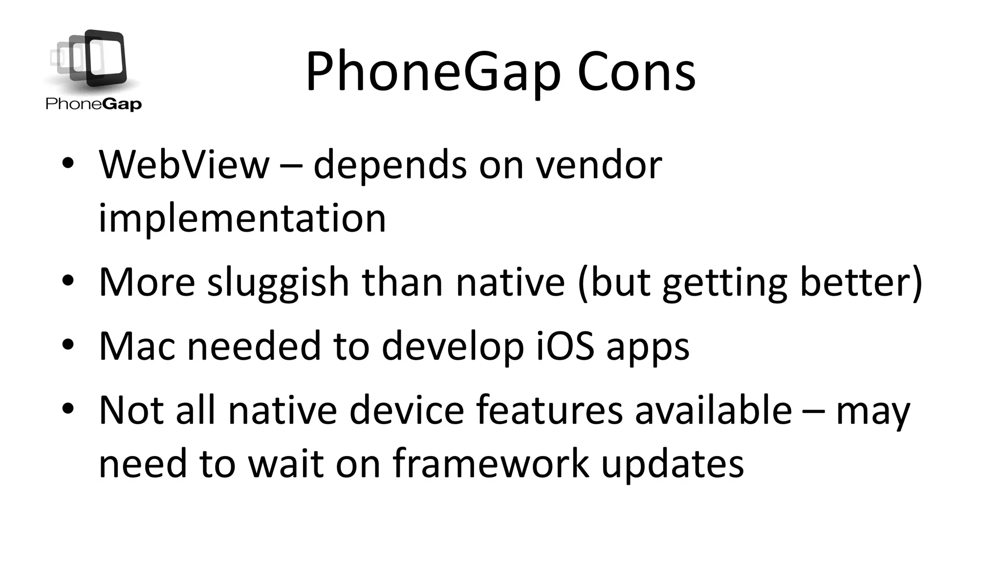 PhoneGap Cons
• WebView – depends on vendor
implementation
• More sluggish than native (but getting better)
• Mac needed to develop iOS apps
• Not all native device features available – may
need to wait on framework updates
 