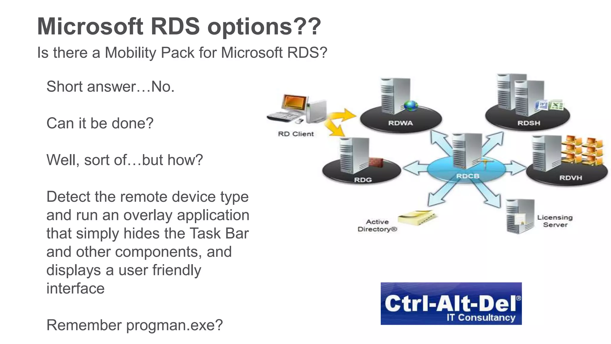 Microsoft RDS options??
Is there a Mobility Pack for Microsoft RDS?
Short answer…No.
Can it be done?
Well, sort of…but how?
Detect the remote device type
and run an overlay application
that simply hides the Task Bar
and other components, and
displays a user friendly
interface
Remember progman.exe?
 