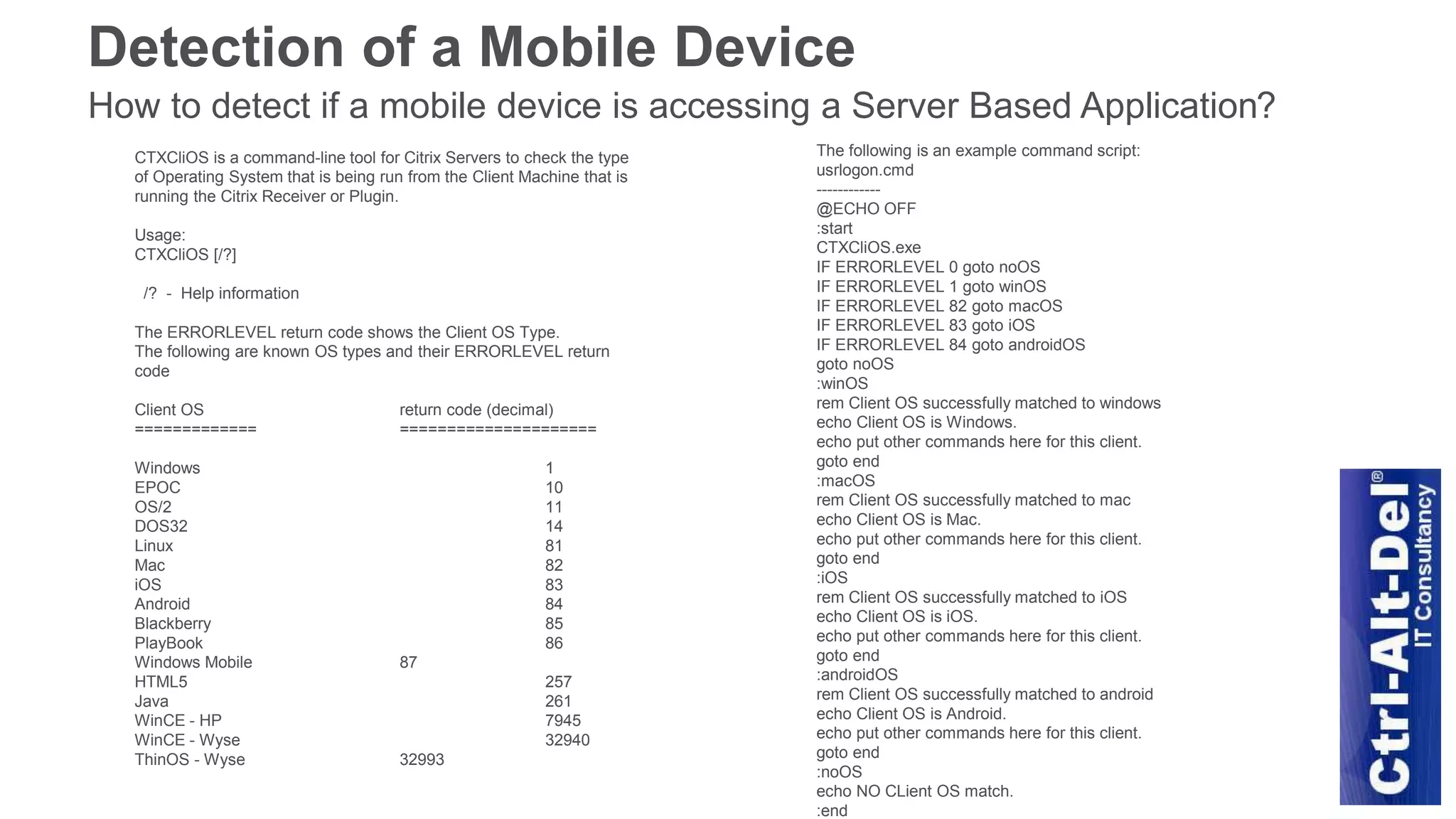 Detection of a Mobile Device
How to detect if a mobile device is accessing a Server Based Application?
The following is an example command script:
usrlogon.cmd
------------
@ECHO OFF
:start
CTXCliOS.exe
IF ERRORLEVEL 0 goto noOS
IF ERRORLEVEL 1 goto winOS
IF ERRORLEVEL 82 goto macOS
IF ERRORLEVEL 83 goto iOS
IF ERRORLEVEL 84 goto androidOS
goto noOS
:winOS
rem Client OS successfully matched to windows
echo Client OS is Windows.
echo put other commands here for this client.
goto end
:macOS
rem Client OS successfully matched to mac
echo Client OS is Mac.
echo put other commands here for this client.
goto end
:iOS
rem Client OS successfully matched to iOS
echo Client OS is iOS.
echo put other commands here for this client.
goto end
:androidOS
rem Client OS successfully matched to android
echo Client OS is Android.
echo put other commands here for this client.
goto end
:noOS
echo NO CLient OS match.
:end
CTXCliOS is a command-line tool for Citrix Servers to check the type
of Operating System that is being run from the Client Machine that is
running the Citrix Receiver or Plugin.
Usage:
CTXCliOS [/?]
/? - Help information
The ERRORLEVEL return code shows the Client OS Type.
The following are known OS types and their ERRORLEVEL return
code
Client OS return code (decimal)
============= =====================
Windows 1
EPOC 10
OS/2 11
DOS32 14
Linux 81
Mac 82
iOS 83
Android 84
Blackberry 85
PlayBook 86
Windows Mobile 87
HTML5 257
Java 261
WinCE - HP 7945
WinCE - Wyse 32940
ThinOS - Wyse 32993
 