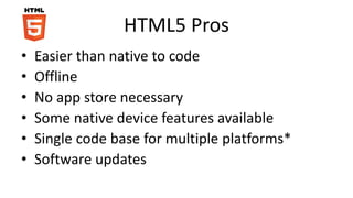 HTML5 Pros
• Easier than native to code
• Offline
• No app store necessary
• Some native device features available
• Single code base for multiple platforms*
• Software updates
 