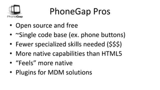 PhoneGap Pros
• Open source and free
• ~Single code base (ex. phone buttons)
• Fewer specialized skills needed ($$$)
• More native capabilities than HTML5
• “Feels” more native
• Plugins for MDM solutions
 