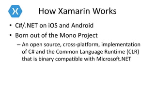 How Xamarin Works
• C#/.NET on iOS and Android
• Born out of the Mono Project
– An open source, cross-platform, implementation
of C# and the Common Language Runtime (CLR)
that is binary compatible with Microsoft.NET
 