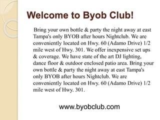 Welcome to Byob Club!
Bring your own bottle & party the night away at east
Tampa's only BYOB after hours Nightclub. We are
conveniently located on Hwy. 60 (Adamo Drive) 1/2
mile west of Hwy. 301. We offer inexpensive set ups
& coverage. We have state of the art DJ lighting,
dance floor & outdoor enclosed patio area. Bring your
own bottle & party the night away at east Tampa's
only BYOB after hours Nightclub. We are
conveniently located on Hwy. 60 (Adamo Drive) 1/2
mile west of Hwy. 301.
www.byobclub.com
 