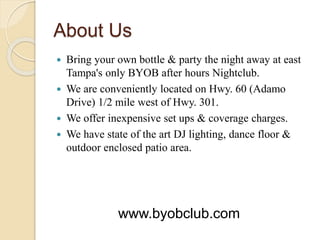 About Us
 Bring your own bottle & party the night away at east
Tampa's only BYOB after hours Nightclub.
 We are conveniently located on Hwy. 60 (Adamo
Drive) 1/2 mile west of Hwy. 301.
 We offer inexpensive set ups & coverage charges.
 We have state of the art DJ lighting, dance floor &
outdoor enclosed patio area.
www.byobclub.com
 