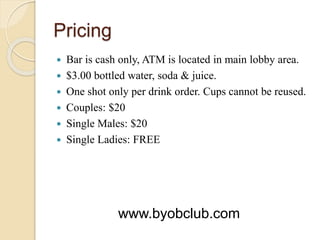 Pricing
 Bar is cash only, ATM is located in main lobby area.
 $3.00 bottled water, soda & juice.
 One shot only per drink order. Cups cannot be reused.
 Couples: $20
 Single Males: $20
 Single Ladies: FREE
www.byobclub.com
 