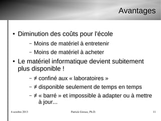 4 octobre 2013 Patrick Giroux, Ph.D. 11
Avantages
● Diminution des coûts pour l'école
– Moins de matériel à entretenir
– Moins de matériel à acheter
● Le matériel informatique devient subitement
plus disponible !
– ≠ confiné aux « laboratoires »
– ≠ disponible seulement de temps en temps
– ≠ « barré » et impossible à adapter ou à mettre
à jour...
 