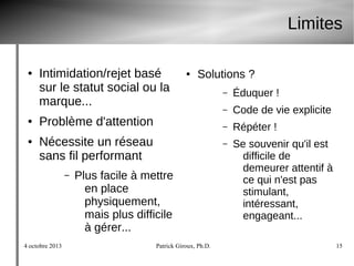 4 octobre 2013 Patrick Giroux, Ph.D. 15
Limites
● Intimidation/rejet basé
sur le statut social ou la
marque...
● Problème d'attention
● Nécessite un réseau
sans fil performant
– Plus facile à mettre
en place
physiquement,
mais plus difficile
à gérer...
● Solutions ?
– Éduquer !
– Code de vie explicite
– Répéter !
– Se souvenir qu'il est
difficile de
demeurer attentif à
ce qui n'est pas
stimulant,
intéressant,
engageant...
 