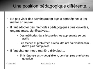 4 octobre 2013 Patrick Giroux, Ph.D. 17
Une position pédagogique différente...
● Ne pas viser des savoirs autant que la compétence à les
mettre en œuvre...
● Il faut adopter des méthodes pédagogiques plus ouvertes,
engageantes, significatives...
– Des méthodes dans lesquelles les apprenants seront
actifs
– Les tâches et problèmes à résoudre ont souvent besoin
d'être plus complexes
● Il faut changer notre manière d'évaluer...
– Si la réponse est « googlable », ce n'est plus une bonne
question !
 