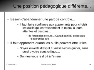4 octobre 2013 Patrick Giroux, Ph.D. 18
Une position pédagogique différente...
● Besoin d'abandonner une part de contrôle...
– Il faut faire confiance aux apprenants pour choisir
les outils qui correspondent le mieux à leurs
attentes et besoins...
● Ils feront des erreurs... Ça fait parti du processus
d'apprentissage !
● Il faut apprendre quand les outils peuvent être utiles
– Soyez ouverts d'esprit ! Laissez-vous guider, sans
perdre votre sens critique...
– Donnez-vous le droit à l'erreur
 