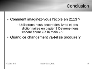4 octobre 2013 Patrick Giroux, Ph.D. 19
Conclusion
● Comment imaginez-vous l'école en 2113 ?
– Utiliserons-nous encore des livres et des
dictionnaires en papier ? Devrons-nous
encore écrire « à la main » ?
● Quand ce changement va-t-il se produire ?
 