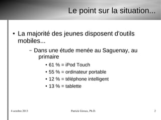 4 octobre 2013 Patrick Giroux, Ph.D. 2
Le point sur la situation...
● La majorité des jeunes disposent d'outils
mobiles...
– Dans une étude menée au Saguenay, au
primaire
● 61 % = iPod Touch
● 55 % = ordinateur portable
● 12 % = téléphone intelligent
● 13 % = tablette
 