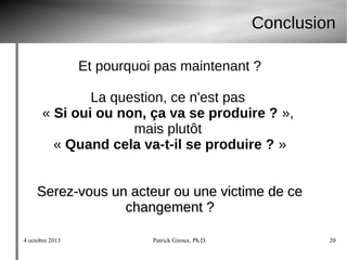 4 octobre 2013 Patrick Giroux, Ph.D. 20
Conclusion
Et pourquoi pas maintenant ?
La question, ce n'est pas
« Si oui ou non, ça va se produire ? »,
mais plutôt
« Quand cela va-t-il se produire ? »
Serez-vous un acteur ou une victime de ceSerez-vous un acteur ou une victime de ce
changement ?changement ?
 