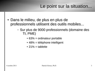 4 octobre 2013 Patrick Giroux, Ph.D. 3
Le point sur la situation...
● Dans le milieu, de plus en plus de
professionnels utilisent des outils mobiles...
– Sur plus de 9000 professionnels (domaine des
TI, PME)
● 63% = ordinateur portable
● 48% = téléphone intelligent
● 21% = tablette
 