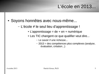 4 octobre 2013 Patrick Giroux, Ph.D. 5
L'école en 2013...
● Soyons honnêtes avec nous-même...
– L’école ≠ le seul lieu d’apprentissage !
● L'apprentissage = de + en + numérique
● Les TIC changent ce que qualifier veut dire...
– Le savoir ≠ une richesse...
– 2013 = des compétences plus complexes (analyse,
évaluation, création...)
 