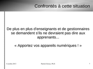 4 octobre 2013 Patrick Giroux, Ph.D. 7
Confrontés à cette situation
De plus en plus d'enseignants et de gestionnaires
se demandent s'ils ne devraient pas dire aux
apprenants...
« Apportez vos appareils numériques ! »
 
