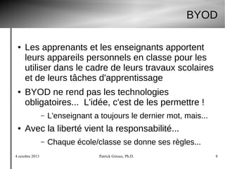 4 octobre 2013 Patrick Giroux, Ph.D. 8
BYOD
● Les apprenants et les enseignants apportent
leurs appareils personnels en classe pour les
utiliser dans le cadre de leurs travaux scolaires
et de leurs tâches d'apprentissage
● BYOD ne rend pas les technologies
obligatoires... L'idée, c'est de les permettre !
– L'enseignant a toujours le dernier mot, mais...
● Avec la liberté vient la responsabilité...
– Chaque école/classe se donne ses règles...
 
