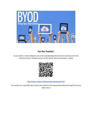 For the Teacher:
To accomplish a simple webquest such as the example below the only tools necessary are for the
students to have a barcode scanner on their device. One free example is i-nigma
http://www.i-nigma.com/downloadi-nigmareader.html
The teacher can create QR codes to direct the students to the appropriate websites through free-to-use
tools such as
 