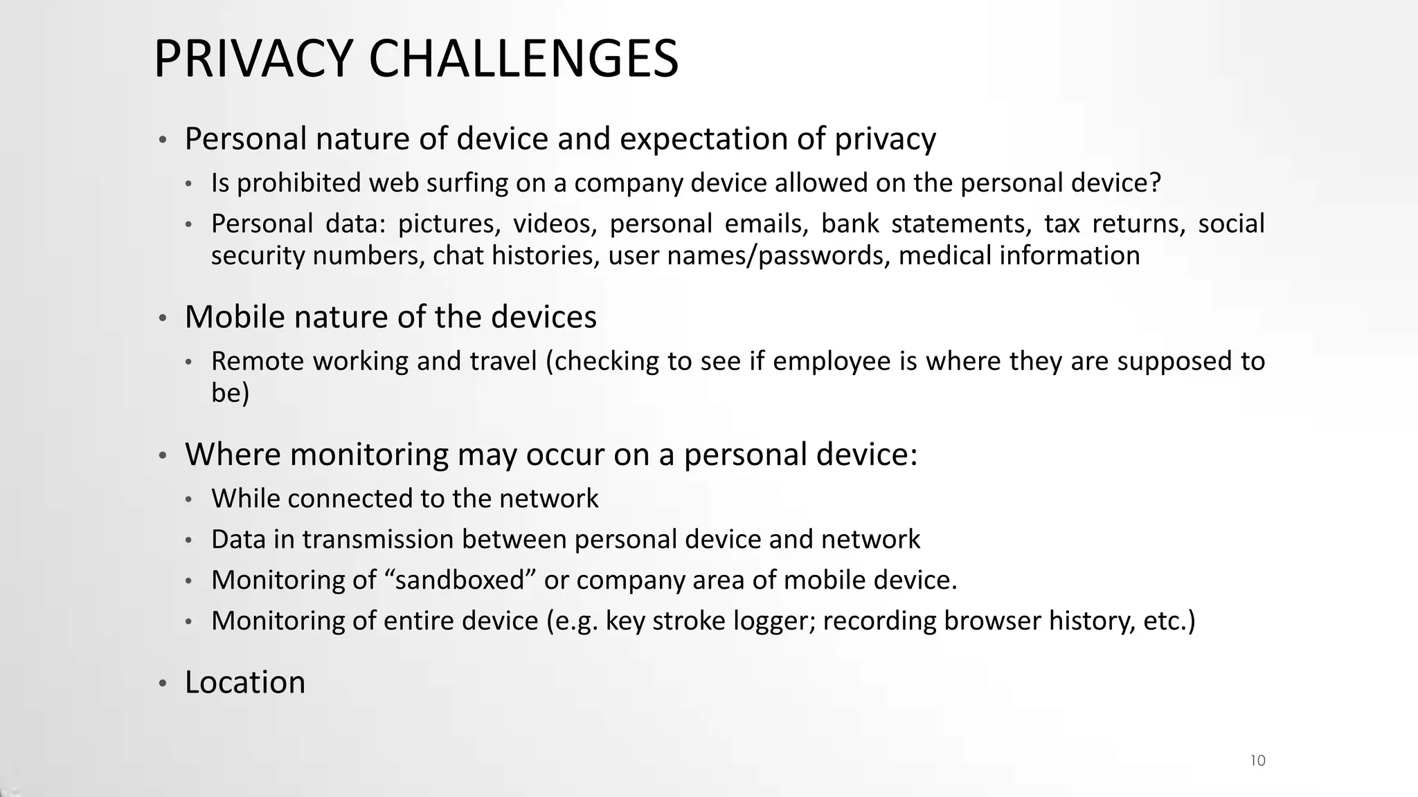 PRIVACY CHALLENGES
•

Personal nature of device and expectation of privacy
•
•

•

Mobile nature of the devices
•

•

Remote working and travel (checking to see if employee is where they are supposed to
be)

Where monitoring may occur on a personal device:
•
•
•
•

•

Is prohibited web surfing on a company device allowed on the personal device?
Personal data: pictures, videos, personal emails, bank statements, tax returns, social
security numbers, chat histories, user names/passwords, medical information

While connected to the network
Data in transmission between personal device and network
Monitoring of “sandboxed” or company area of mobile device.
Monitoring of entire device (e.g. key stroke logger; recording browser history, etc.)

Location
10

 