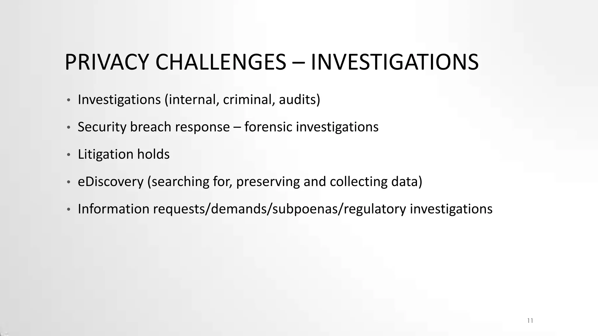 PRIVACY CHALLENGES – INVESTIGATIONS
•

Investigations (internal, criminal, audits)

•

Security breach response – forensic investigations

•

Litigation holds

•

eDiscovery (searching for, preserving and collecting data)

•

Information requests/demands/subpoenas/regulatory investigations

11

 