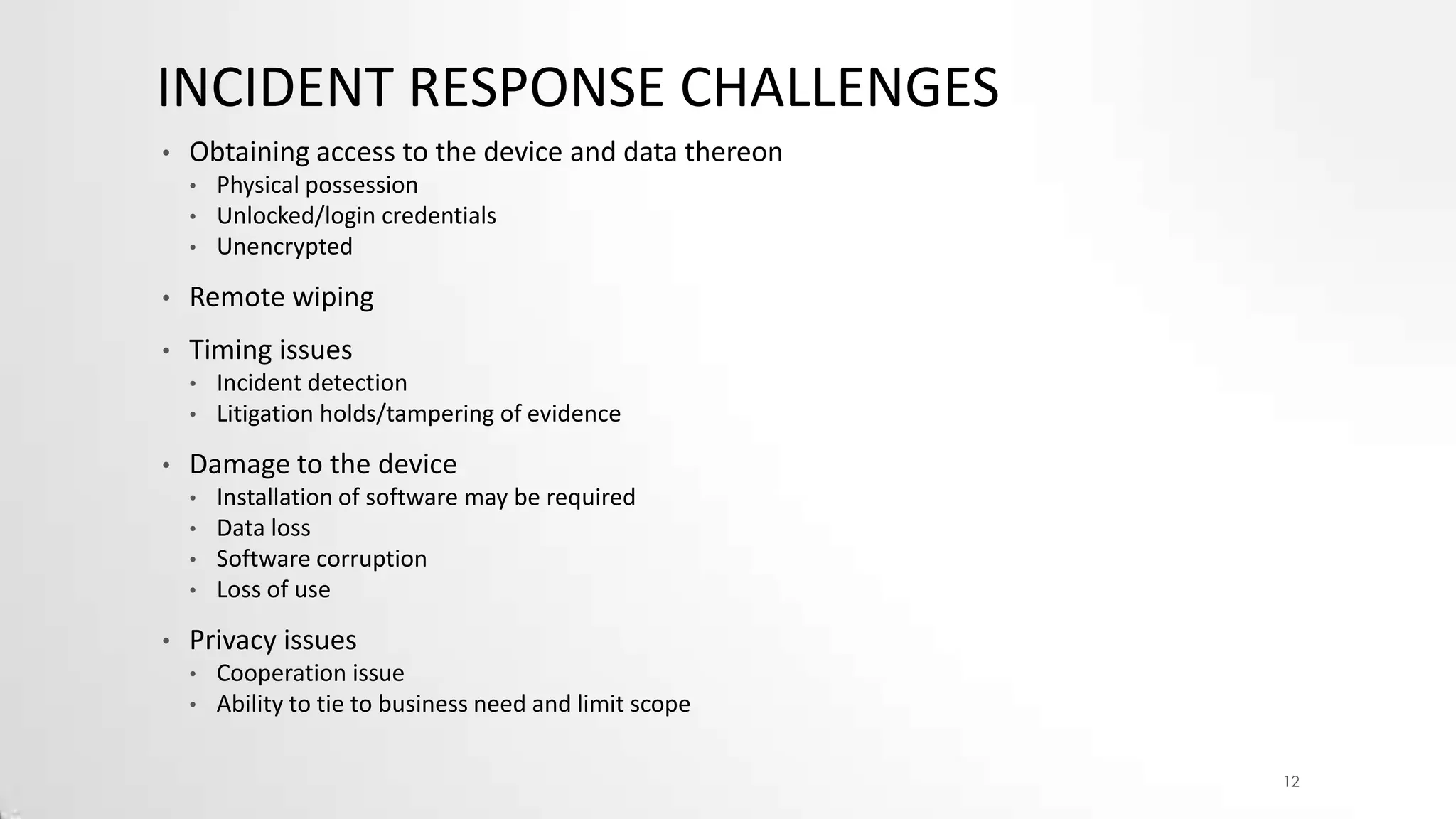 INCIDENT RESPONSE CHALLENGES
•

Obtaining access to the device and data thereon
•
•
•

Physical possession
Unlocked/login credentials
Unencrypted

•

Remote wiping

•

Timing issues
•
•

•

Damage to the device
•
•
•
•

•

Incident detection
Litigation holds/tampering of evidence
Installation of software may be required
Data loss
Software corruption
Loss of use

Privacy issues
•
•

Cooperation issue
Ability to tie to business need and limit scope
12

 