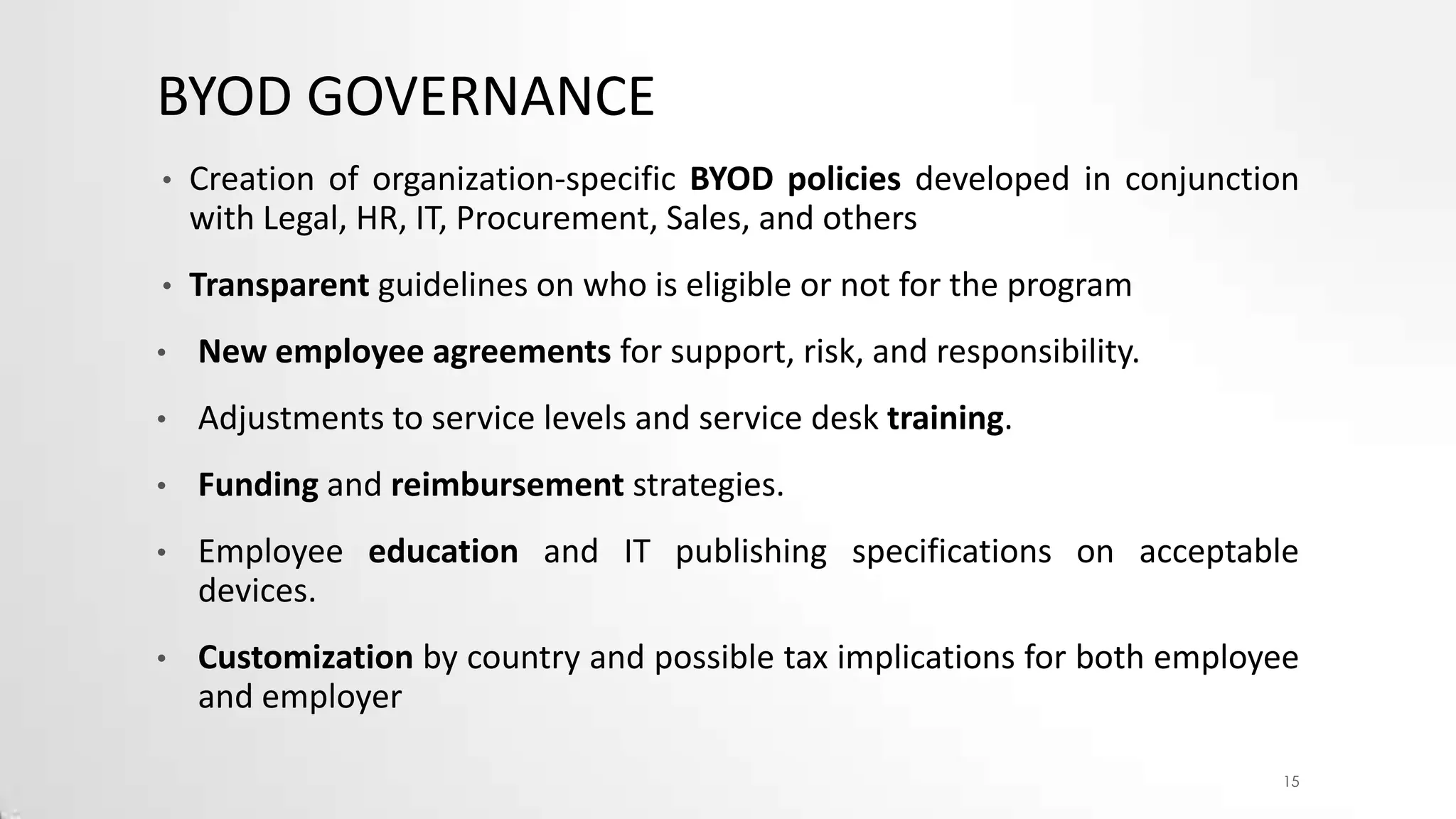 BYOD GOVERNANCE
•

Creation of organization-specific BYOD policies developed in conjunction
with Legal, HR, IT, Procurement, Sales, and others

•

Transparent guidelines on who is eligible or not for the program

•

New employee agreements for support, risk, and responsibility.

•

Adjustments to service levels and service desk training.

•

Funding and reimbursement strategies.

•

Employee education and IT publishing specifications on acceptable
devices.

•

Customization by country and possible tax implications for both employee
and employer
15

 