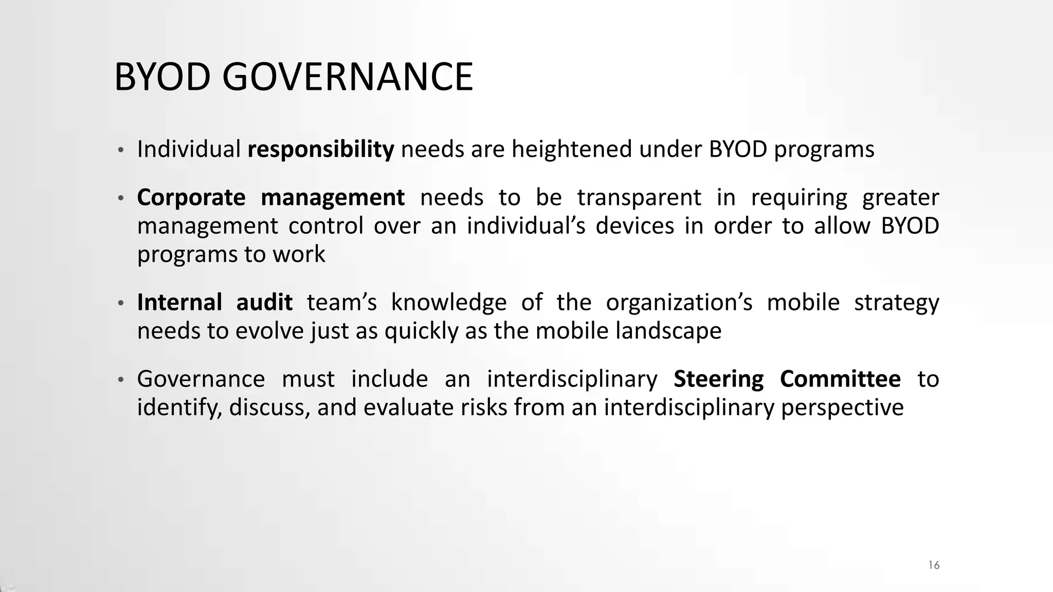 BYOD GOVERNANCE
•

Individual responsibility needs are heightened under BYOD programs

•

Corporate management needs to be transparent in requiring greater
management control over an individual’s devices in order to allow BYOD
programs to work

•

Internal audit team’s knowledge of the organization’s mobile strategy
needs to evolve just as quickly as the mobile landscape

•

Governance must include an interdisciplinary Steering Committee to
identify, discuss, and evaluate risks from an interdisciplinary perspective

16

 