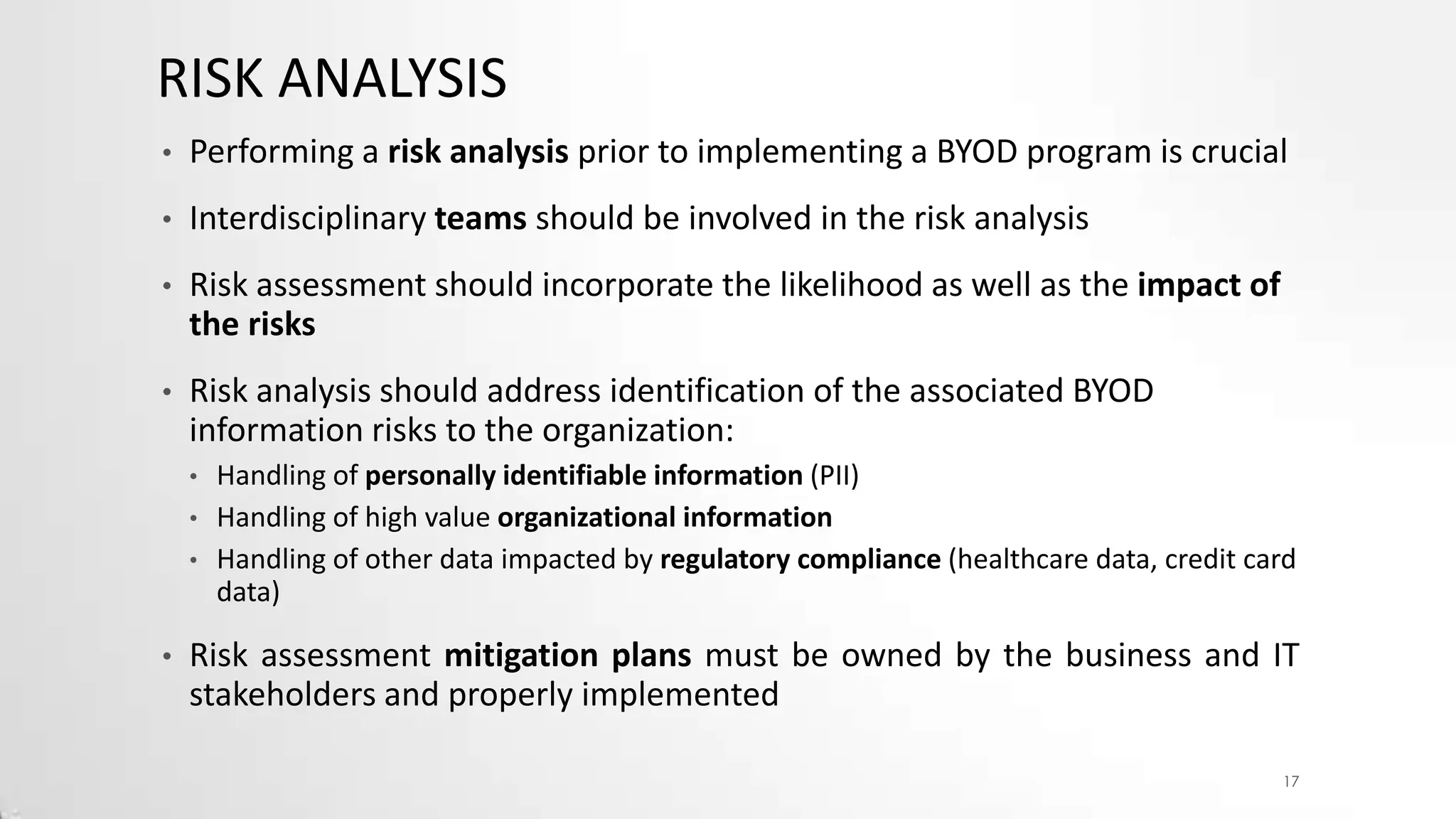 RISK ANALYSIS
•

Performing a risk analysis prior to implementing a BYOD program is crucial

•

Interdisciplinary teams should be involved in the risk analysis

•

Risk assessment should incorporate the likelihood as well as the impact of
the risks

•

Risk analysis should address identification of the associated BYOD
information risks to the organization:
•
•
•

•

Handling of personally identifiable information (PII)
Handling of high value organizational information
Handling of other data impacted by regulatory compliance (healthcare data, credit card
data)

Risk assessment mitigation plans must be owned by the business and IT
stakeholders and properly implemented
17

 