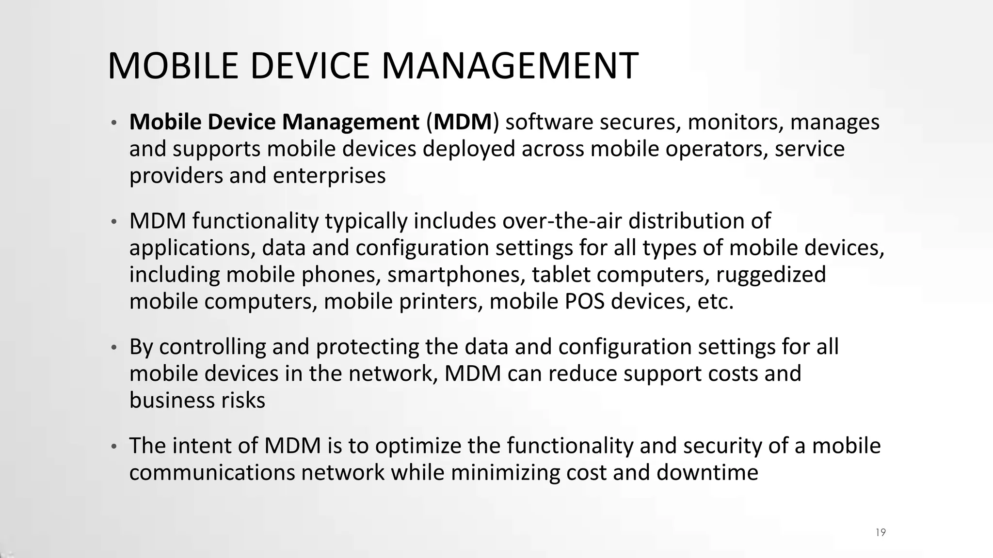 MOBILE DEVICE MANAGEMENT
•

Mobile Device Management (MDM) software secures, monitors, manages
and supports mobile devices deployed across mobile operators, service
providers and enterprises

•

MDM functionality typically includes over-the-air distribution of
applications, data and configuration settings for all types of mobile devices,
including mobile phones, smartphones, tablet computers, ruggedized
mobile computers, mobile printers, mobile POS devices, etc.

•

By controlling and protecting the data and configuration settings for all
mobile devices in the network, MDM can reduce support costs and
business risks

•

The intent of MDM is to optimize the functionality and security of a mobile
communications network while minimizing cost and downtime
19

 