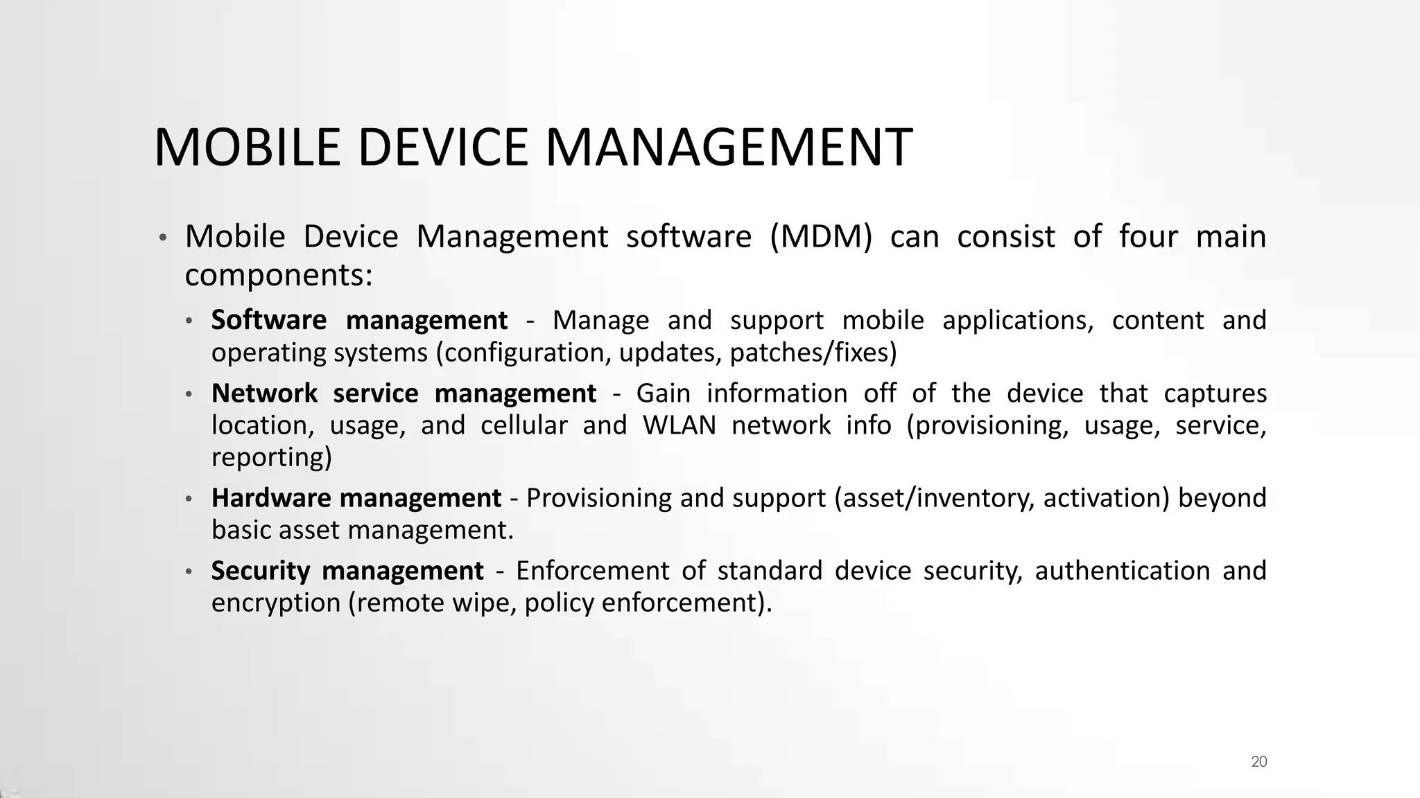 MOBILE DEVICE MANAGEMENT
•

Mobile Device Management software (MDM) can consist of four main
components:
•
•

•
•

Software management - Manage and support mobile applications, content and
operating systems (configuration, updates, patches/fixes)
Network service management - Gain information off of the device that captures
location, usage, and cellular and WLAN network info (provisioning, usage, service,
reporting)
Hardware management - Provisioning and support (asset/inventory, activation) beyond
basic asset management.
Security management - Enforcement of standard device security, authentication and
encryption (remote wipe, policy enforcement).

20

 