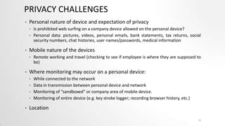 PRIVACY CHALLENGES
•

Personal nature of device and expectation of privacy
•
•

•

Mobile nature of the devices
•

•

Remote working and travel (checking to see if employee is where they are supposed to
be)

Where monitoring may occur on a personal device:
•
•
•
•

•

Is prohibited web surfing on a company device allowed on the personal device?
Personal data: pictures, videos, personal emails, bank statements, tax returns, social
security numbers, chat histories, user names/passwords, medical information

While connected to the network
Data in transmission between personal device and network
Monitoring of “sandboxed” or company area of mobile device.
Monitoring of entire device (e.g. key stroke logger; recording browser history, etc.)

Location
10

 