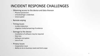INCIDENT RESPONSE CHALLENGES
•

Obtaining access to the device and data thereon
•
•
•

Physical possession
Unlocked/login credentials
Unencrypted

•

Remote wiping

•

Timing issues
•
•

•

Damage to the device
•
•
•
•

•

Incident detection
Litigation holds/tampering of evidence
Installation of software may be required
Data loss
Software corruption
Loss of use

Privacy issues
•
•

Cooperation issue
Ability to tie to business need and limit scope
12

 
