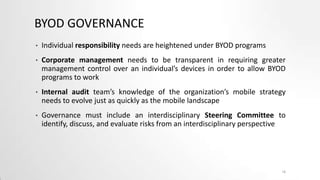 BYOD GOVERNANCE
•

Individual responsibility needs are heightened under BYOD programs

•

Corporate management needs to be transparent in requiring greater
management control over an individual’s devices in order to allow BYOD
programs to work

•

Internal audit team’s knowledge of the organization’s mobile strategy
needs to evolve just as quickly as the mobile landscape

•

Governance must include an interdisciplinary Steering Committee to
identify, discuss, and evaluate risks from an interdisciplinary perspective

16

 
