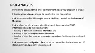 RISK ANALYSIS
•

Performing a risk analysis prior to implementing a BYOD program is crucial

•

Interdisciplinary teams should be involved in the risk analysis

•

Risk assessment should incorporate the likelihood as well as the impact of
the risks

•

Risk analysis should address identification of the associated BYOD
information risks to the organization:
•
•
•

•

Handling of personally identifiable information (PII)
Handling of high value organizational information
Handling of other data impacted by regulatory compliance (healthcare data, credit card
data)

Risk assessment mitigation plans must be owned by the business and IT
stakeholders and properly implemented
17

 