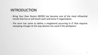 INTRODUCTION
•

Bring Your Own Device (BYOD) has become one of the most influential
trends that has or will touch each and every IT organization.

•

The term has come to define a megatrend occurring in IT that requires
sweeping changes to the way devices are used in the workplace.

2

 