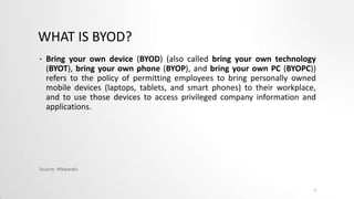 WHAT IS BYOD?
•

Bring your own device (BYOD) (also called bring your own technology
(BYOT), bring your own phone (BYOP), and bring your own PC (BYOPC))
refers to the policy of permitting employees to bring personally owned
mobile devices (laptops, tablets, and smart phones) to their workplace,
and to use those devices to access privileged company information and
applications.

Source: Wikipedia

3

 