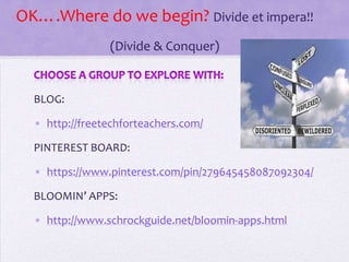 OK….Where do we begin? Divide et impera!!
(Divide & Conquer)
BLOG:
• http://freetechforteachers.com/
PINTEREST BOARD:
• https://www.pinterest.com/pin/279645458087092304/
BLOOMIN’ APPS:
• http://www.schrockguide.net/bloomin-apps.html
 