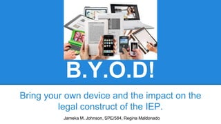 B.Y.O.D!
Bring your own device and the impact on the
legal construct of the IEP.
Jameka M. Johnson, SPE/584, Regina Maldonado
 